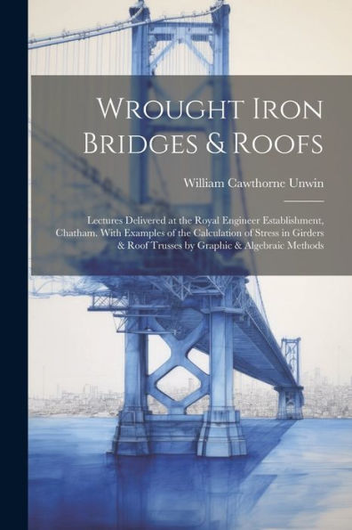 Wrought Iron Bridges & Roofs: Lectures Delivered At The Royal Engineer Establishment, Chatham. With Examples Of The Calculation Of Stress In Girders & Roof Trusses By Graphic & Algebraic Methods - 9781021660329