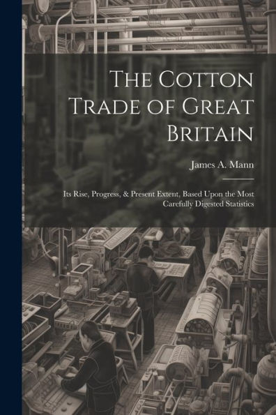 The Cotton Trade Of Great Britain: Its Rise, Progress, & Present Extent, Based Upon The Most Carefully Digested Statistics - 9781021660350