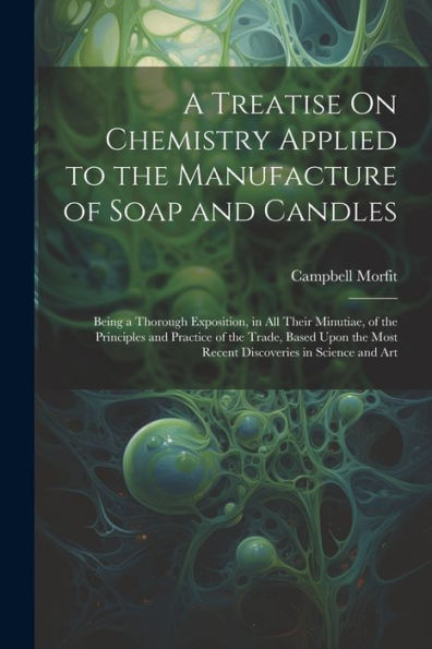 A Treatise On Chemistry Applied To The Manufacture Of Soap And Candles: Being A Thorough Exposition, In All Their Minutiae, Of The Principles And ... Most Recent Discoveries In Science And Art - 9781021660985