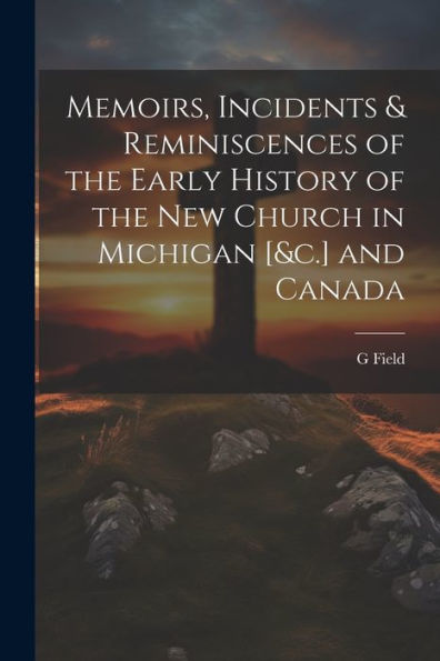 Memoirs, Incidents & Reminiscences Of The Early History Of The New Church In Michigan [&C.] And Canada - 9781021662033