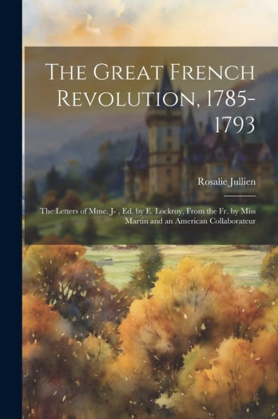 The Great French Revolution, 1785-1793: The Letters Of Mme. J-, Ed. By E. Lockroy, From The Fr. By Miss Martin And An American Collaborateur - 9781021662170