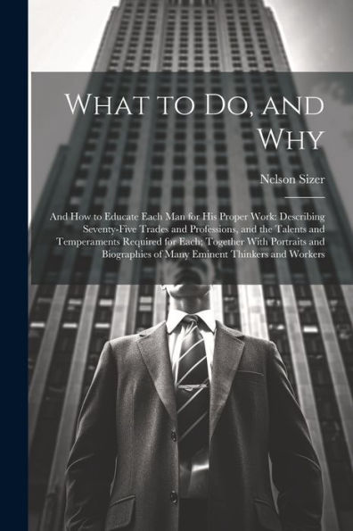 What To Do, And Why: And How To Educate Each Man For His Proper Work: Describing Seventy-Five Trades And Professions, And The Talents And Temperaments ... Of Many Eminent Thinkers And Workers - 9781021663115