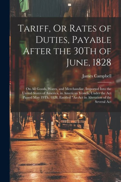 Tariff, Or Rates Of Duties, Payable After The 30Th Of June, 1828: On All Goods, Wares, And Merchandise, Imported Into The United States Of America, In ... "An Act In Alteration Of The Several Act - 9781021664211