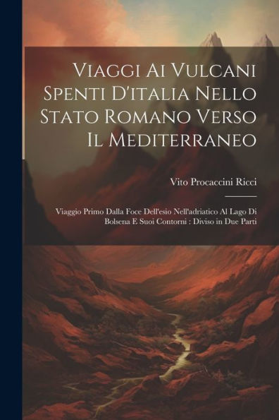 Viaggi Ai Vulcani Spenti D'Italia Nello Stato Romano Verso Il Mediterraneo: Viaggio Primo Dalla Foce Dell'Esio Nell'Adriatico Al Lago Di Bolsena E Suoi Contorni: Diviso In Due Parti (Italian Edition) - 9781021664631