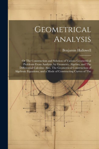 Geometrical Analysis: Or The Construction And Solution Of Various Geometrical Problems From Analysis, By Geometry, Algebra, And The Differential ... And A Mode Of Constructing Curves Of The - 9781021665317