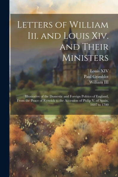 Letters Of William Iii. And Louis Xiv. And Their Ministers: Illustrative Of The Domestic And Foreign Politics Of England, From The Peace Of Ryswick To The Accession Of Philip V. Of Spain, 1697 To 1700 - 9781021666703