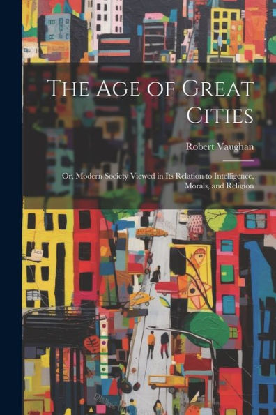 The Age Of Great Cities: Or, Modern Society Viewed In Its Relation To Intelligence, Morals, And Religion - 9781021666710