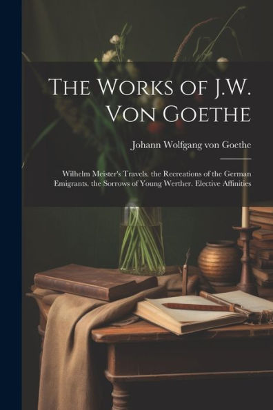 The Works Of J.W. Von Goethe: Wilhelm Meister's Travels. The Recreations Of The German Emigrants. The Sorrows Of Young Werther. Elective Affinities - 9781021668462