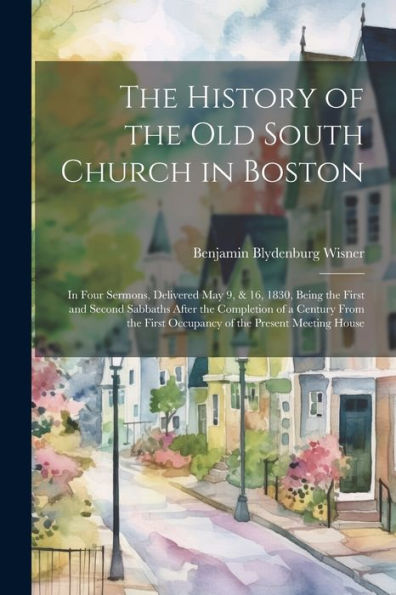 The History Of The Old South Church In Boston: In Four Sermons, Delivered May 9, & 16, 1830, Being The First And Second Sabbaths After The Completion ... First Occupancy Of The Present Meeting House - 9781021668844