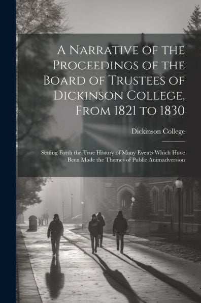 A Narrative Of The Proceedings Of The Board Of Trustees Of Dickinson College, From 1821 To 1830: Setting Forth The True History Of Many Events Which Have Been Made The Themes Of Public Animadversion - 9781021670229