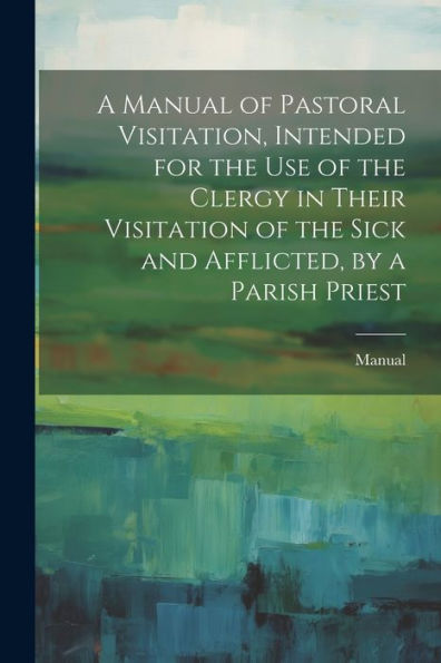 A Manual Of Pastoral Visitation, Intended For The Use Of The Clergy In Their Visitation Of The Sick And Afflicted, By A Parish Priest - 9781021672285