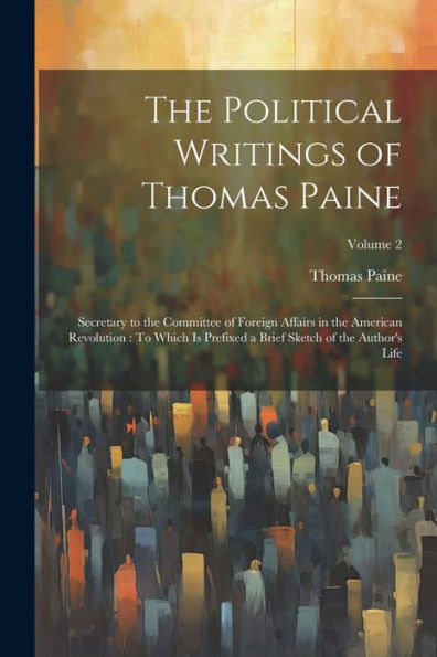 The Political Writings Of Thomas Paine: Secretary To The Committee Of Foreign Affairs In The American Revolution: To Which Is Prefixed A Brief Sketch Of The Author's Life; Volume 2 - 9781021672582