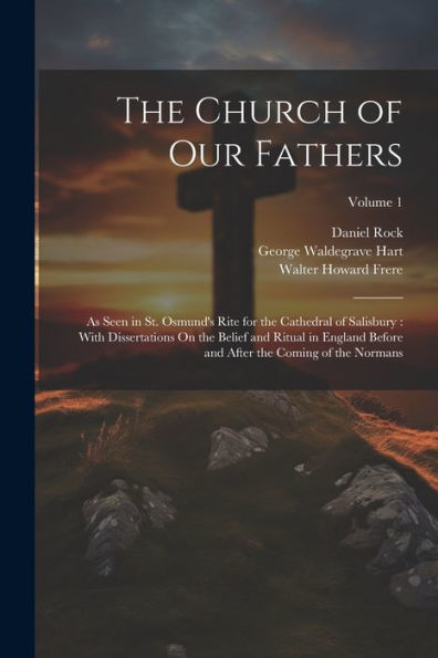 The Church Of Our Fathers: As Seen In St. Osmund's Rite For The Cathedral Of Salisbury: With Dissertations On The Belief And Ritual In England Before And After The Coming Of The Normans; Volume 1 - 9781021672643