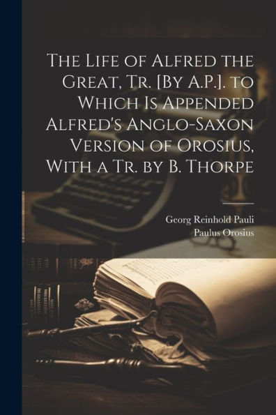 The Life Of Alfred The Great, Tr. [By A.P.]. To Which Is Appended Alfred's Anglo-Saxon Version Of Orosius, With A Tr. By B. Thorpe - 9781021675576