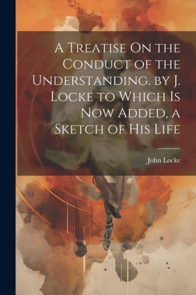 A Treatise On The Conduct Of The Understanding. By J. Locke To Which Is Now Added, A Sketch Of His Life - 9781021684585