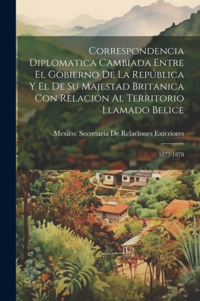 Correspondencia Diplomatica Cambiada Entre El Gobierno De La República Y El De Su Majestad Britanica Con Relación Al Territorio Llamado Belice: 1872-1878