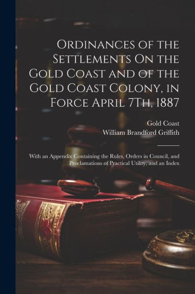 Ordinances Of The Settlements On The Gold Coast And Of The Gold Coast Colony, In Force April 7Th, 1887: With An Appendix Containing The Rules, Orders ... Of Practical Utility, And An Index