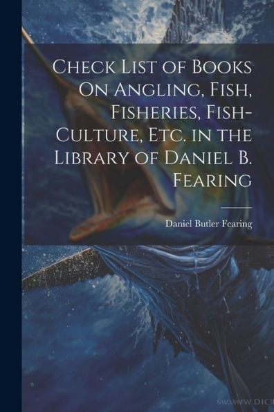 Check List Of Books On Angling, Fish, Fisheries, Fish-Culture, Etc. In The Library Of Daniel B. Fearing