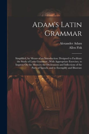 Adam's Latin Grammar: Simplified, By Means Of An Introduction: Designed To Facilitate The Study Of Latin Grammar...With Appropriate Exercises, To ... Of Speech, And To Exemplify And Illustrate