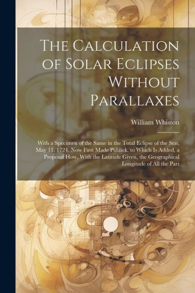 The Calculation Of Solar Eclipses Without Parallaxes: With A Specimen Of The Same In The Total Eclipse Of The Sun, May 11. 1724. Now First Made ... The Geographical Longitude Of All The Part