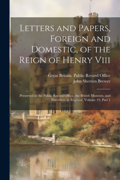 Letters And Papers, Foreign And Domestic, Of The Reign Of Henry Viii: Preserved In The Public Record Office, The British Museum, And Elsewhere In England, Volume 19, Part 1