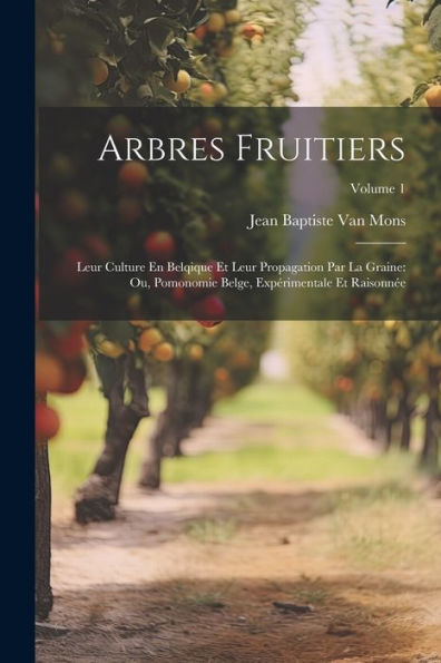 Arbres Fruitiers: Leur Culture En Belqique Et Leur Propagation Par La Graine: Ou, Pomonomie Belge, Expérimentale Et Raisonnée; Volume 1 (French Edition)