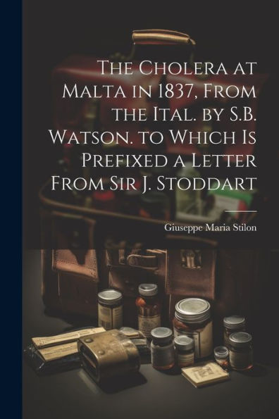 The Cholera At Malta In 1837, From The Ital. By S.B. Watson. To Which Is Prefixed A Letter From Sir J. Stoddart