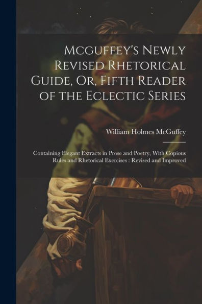 Mcguffey's Newly Revised Rhetorical Guide, Or, Fifth Reader Of The Eclectic Series: Containing Elegant Extracts In Prose And Poetry, With Copious Rules And Rhetorical Exercises: Revised And Improved