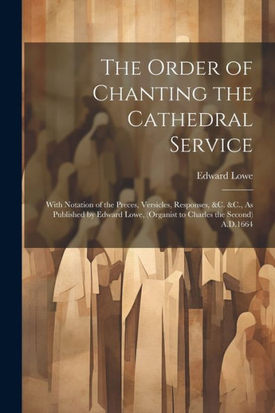 The Order Of Chanting The Cathedral Service; With Notation Of The Preces, Versicles, Responses, &C. &C., As Published By Edward Lowe, (Organist To Charles The Second) A.D.1664
