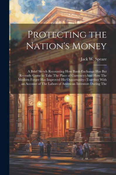 Protecting The Nation's Money: A Brief Sketch Recounting How Bank-Exchange Has But Recently Come To Take The Place Of Currency--And How The Modern ... The Labors Of American Inventors During The
