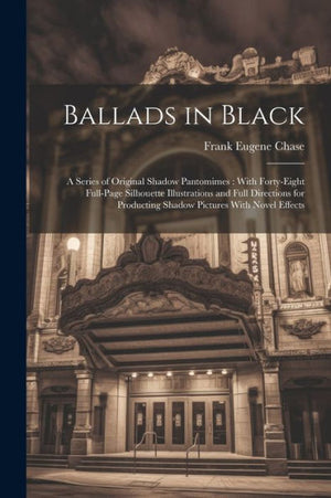 Ballads In Black: A Series Of Original Shadow Pantomimes: With Forty-Eight Full-Page Silhouette Illustrations And Full Directions For Producting Shadow Pictures With Novel Effects