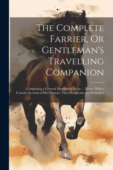 The Complete Farrier, Or Gentleman's Travelling Companion: Comprising A General Description Of The ... Horse, With A Concise Account Of His Diseases, Their Symptoms And Remedies