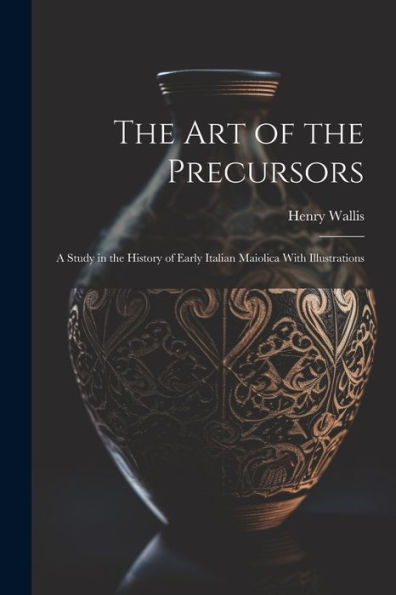 The Art Of The Precursors: A Study In The History Of Early Italian Maiolica With Illustrations