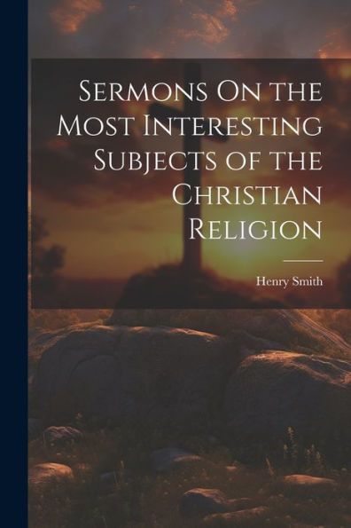 Sermons On The Most Interesting Subjects Of The Christian Religion