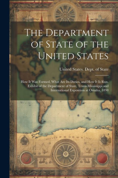 The Department Of State Of The United States: How It Was Formed, What Are Its Duties, And How It Is Run. Exhibit Of The Department Of State, ... And International Exposition At Omaha, 1898