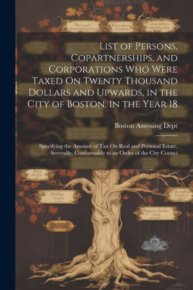 List Of Persons, Copartnerships, And Corporations Who Were Taxed On Twenty Thousand Dollars And Upwards, In The City Of Boston, In The Year 18: ... Conformably To An Order Of The City Counci