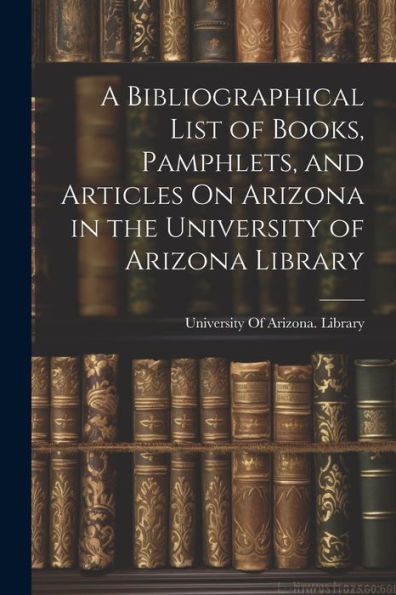 A Bibliographical List Of Books, Pamphlets, And Articles On Arizona In The University Of Arizona Library