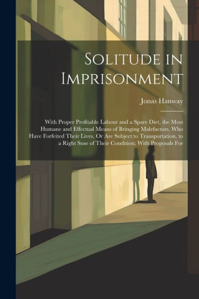 Solitude In Imprisonment: With Proper Profitable Labour And A Spare Diet, The Most Humane And Effectual Means Of Bringing Malefactors, Who Have ... Snse Of Their Condition; With Proposals For