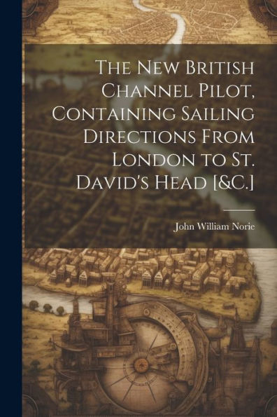 The New British Channel Pilot, Containing Sailing Directions From London To St. David's Head [&C.]