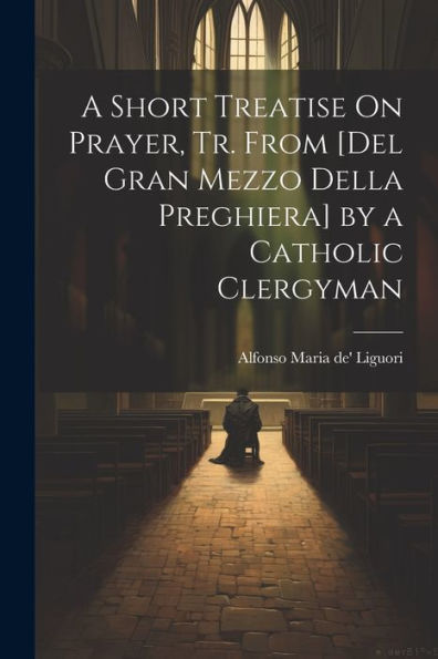 A Short Treatise On Prayer, Tr. From [Del Gran Mezzo Della Preghiera] By A Catholic Clergyman (Italian Edition)