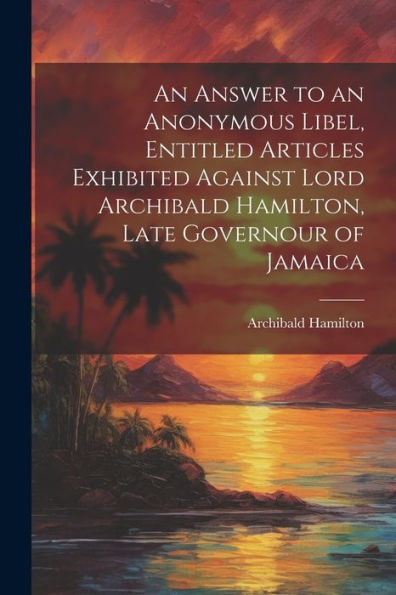 An Answer To An Anonymous Libel, Entitled Articles Exhibited Against Lord Archibald Hamilton, Late Governour Of Jamaica