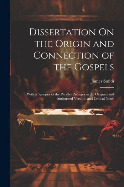 Dissertation On The Origin And Connection Of The Gospels: With A Synopsis Of The Parallel Passages In The Original And Authorised Version, And Critical Notes
