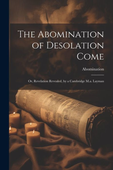 The Abomination Of Desolation Come: Or, Revelation Revealed, By A Cambridge M.A. Layman