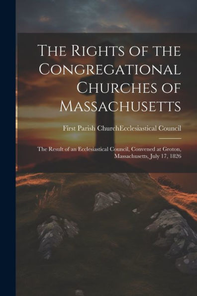 The Rights Of The Congregational Churches Of Massachusetts: The Result Of An Ecclesiastical Council, Convened At Groton, Massachusetts, July 17, 1826