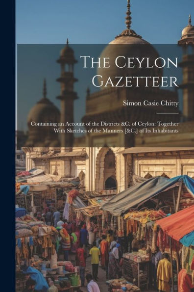 The Ceylon Gazetteer: Containing An Account Of The Districts &C. Of Ceylon: Together With Sketches Of The Manners [&C.] Of Its Inhabitants