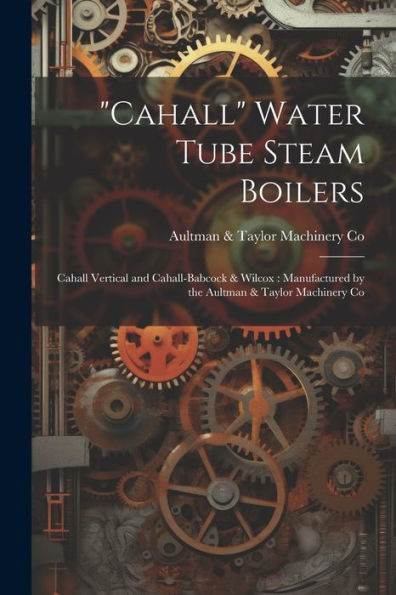 Cahall Water Tube Steam Boilers: Cahall Vertical And Cahall-Babcock & Wilcox: Manufactured By The Aultman & Taylor Machinery Co