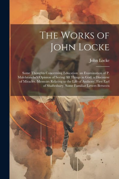 The Works Of John Locke: Some Thoughts Concerning Education. An Examination Of P. Malebranche's Opinion Of Seeing All Things In God. A Discourse Of ... Of Shaftesbury. Some Familiar Letters Between