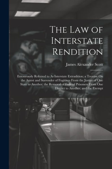 The Law Of Interstate Rendition: Erroneously Referred To As Interstate Extradition; A Treatise On The Arrest And Surrender Of Fugitives From The ... From One District To Another; And The Exempt