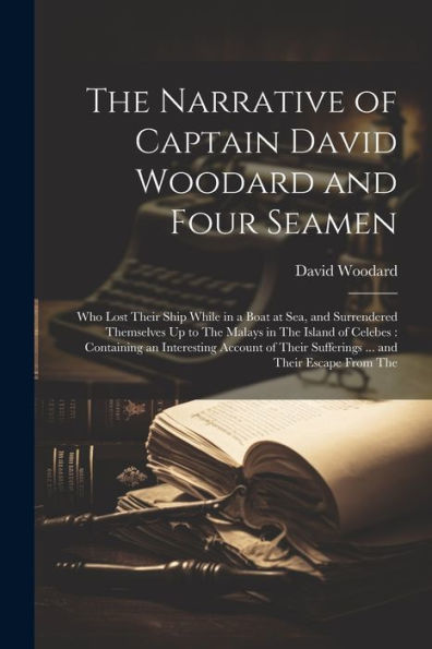 The Narrative Of Captain David Woodard And Four Seamen: Who Lost Their Ship While In A Boat At Sea, And Surrendered Themselves Up To The Malays In The ... Sufferings ... And Their Escape From The