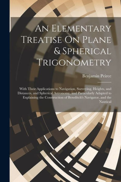 An Elementary Treatise On Plane & Spherical Trigonometry: With Their Applications To Navigation, Surveying, Heights, And Distances, And Spherical ... Of Bowditch's Navigator, And The Nautical